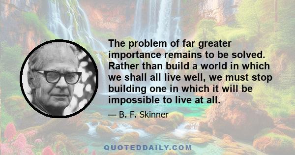 The problem of far greater importance remains to be solved. Rather than build a world in which we shall all live well, we must stop building one in which it will be impossible to live at all.