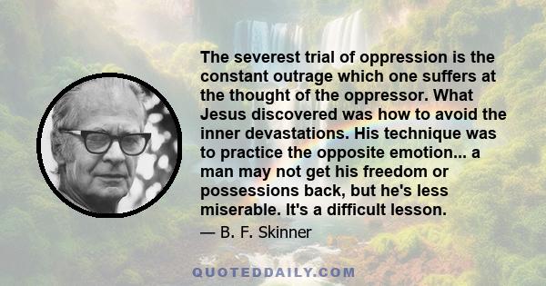 The severest trial of oppression is the constant outrage which one suffers at the thought of the oppressor. What Jesus discovered was how to avoid the inner devastations. His technique was to practice the opposite