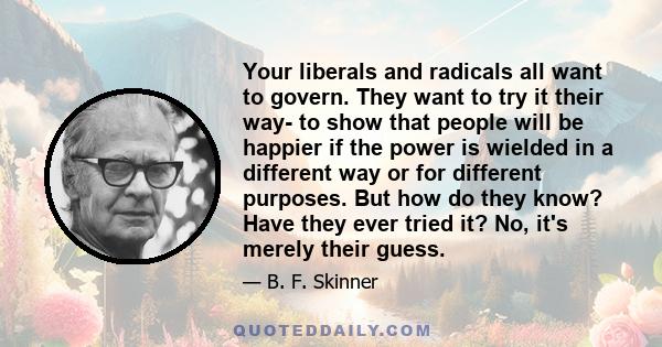 Your liberals and radicals all want to govern. They want to try it their way- to show that people will be happier if the power is wielded in a different way or for different purposes. But how do they know? Have they