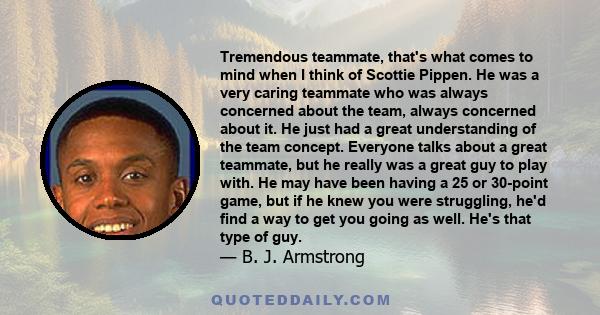 Tremendous teammate, that's what comes to mind when I think of Scottie Pippen. He was a very caring teammate who was always concerned about the team, always concerned about it. He just had a great understanding of the