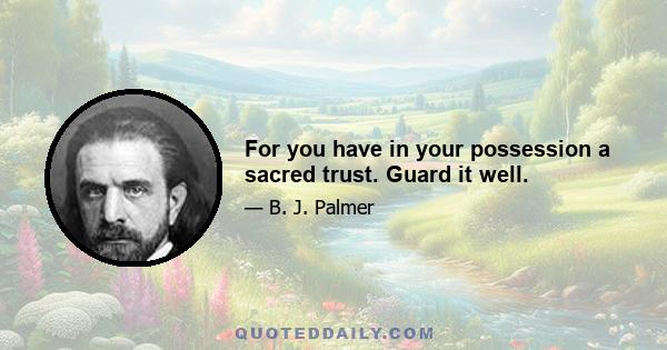 For you have in your possession a sacred trust. Guard it well.