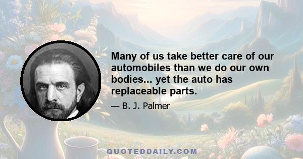 Many of us take better care of our automobiles than we do our own bodies... yet the auto has replaceable parts.