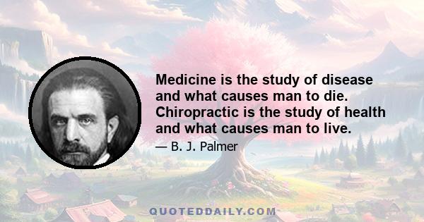 Medicine is the study of disease and what causes man to die. Chiropractic is the study of health and what causes man to live.