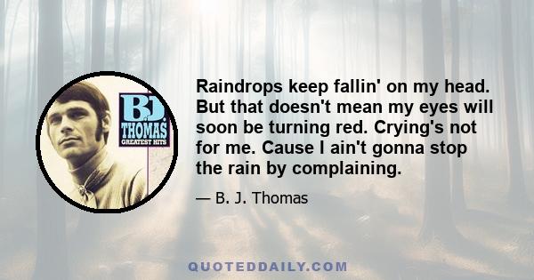 Raindrops keep fallin' on my head. But that doesn't mean my eyes will soon be turning red. Crying's not for me. Cause I ain't gonna stop the rain by complaining.