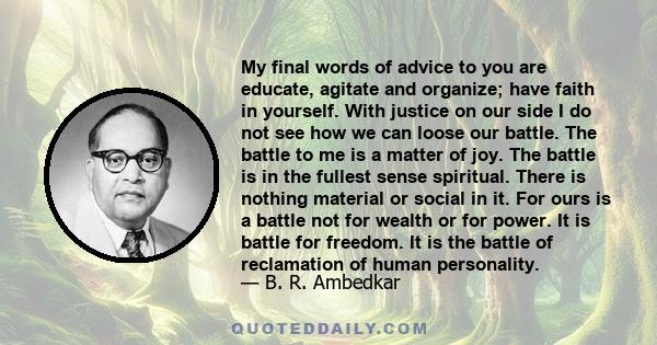 My final words of advice to you are educate, agitate and organize; have faith in yourself. With justice on our side I do not see how we can loose our battle. The battle to me is a matter of joy. The battle is in the