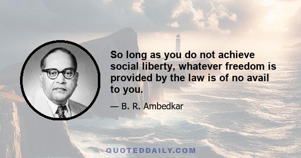 So long as you do not achieve social liberty, whatever freedom is provided by the law is of no avail to you.