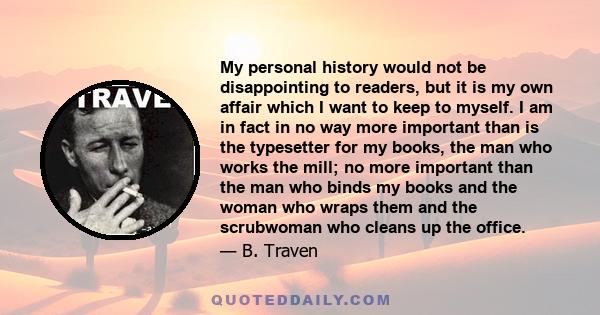 My personal history would not be disappointing to readers, but it is my own affair which I want to keep to myself. I am in fact in no way more important than is the typesetter for my books, the man who works the mill;