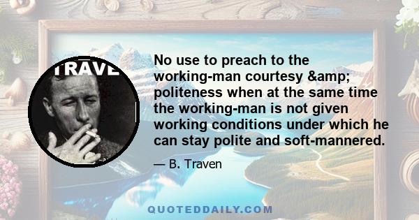 No use to preach to the working-man courtesy & politeness when at the same time the working-man is not given working conditions under which he can stay polite and soft-mannered.