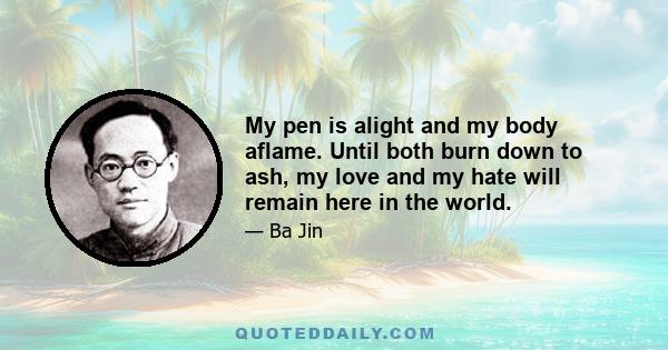 My pen is alight and my body aflame. Until both burn down to ash, my love and my hate will remain here in the world.