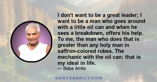 I don't want to be a great leader; I want to be a man who goes around with a little oil can and when he sees a breakdown, offers his help. To me, the man who does that is greater than any holy man in saffron-colored