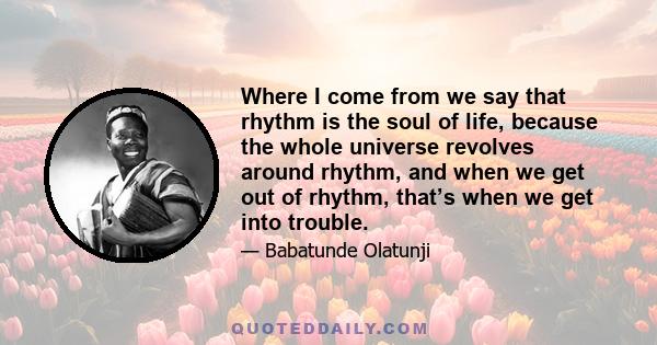 Where I come from we say that rhythm is the soul of life, because the whole universe revolves around rhythm, and when we get out of rhythm, that’s when we get into trouble.