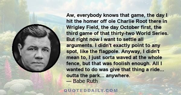 Aw, everybody knows that game, the day I hit the homer off ole Charlie Root there in Wrigley Field, the day October first, the third game of that thirty-two World Series. But right now I want to settle all arguments. I