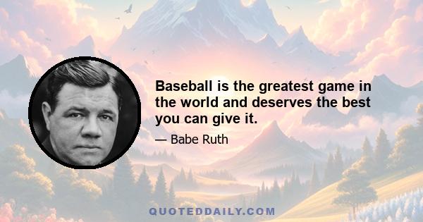 Baseball is the greatest game in the world and deserves the best you can give it.