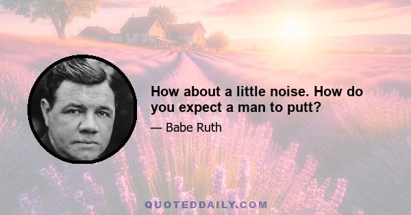 How about a little noise. How do you expect a man to putt?