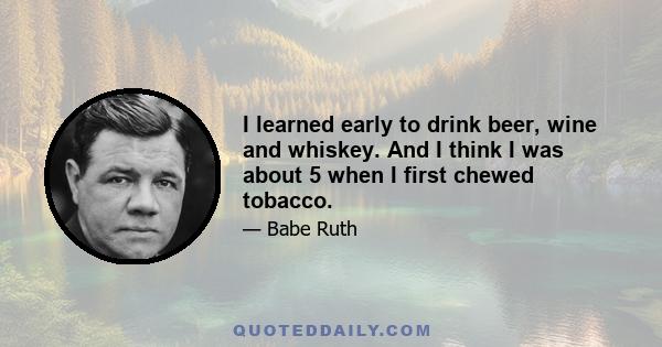 I learned early to drink beer, wine and whiskey. And I think I was about 5 when I first chewed tobacco.