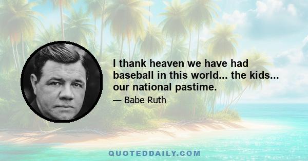 I thank heaven we have had baseball in this world... the kids... our national pastime.