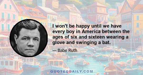 I won't be happy until we have every boy in America between the ages of six and sixteen wearing a glove and swinging a bat.