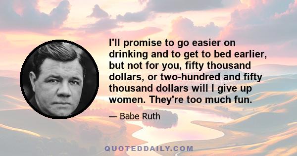 I'll promise to go easier on drinking and to get to bed earlier, but not for you, fifty thousand dollars, or two-hundred and fifty thousand dollars will I give up women. They're too much fun.