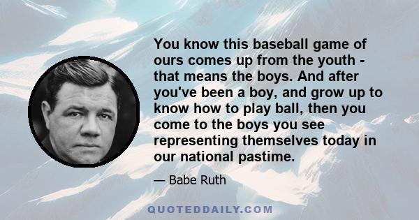 You know this baseball game of ours comes up from the youth - that means the boys. And after you've been a boy, and grow up to know how to play ball, then you come to the boys you see representing themselves today in