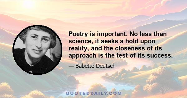 Poetry is important. No less than science, it seeks a hold upon reality, and the closeness of its approach is the test of its success.