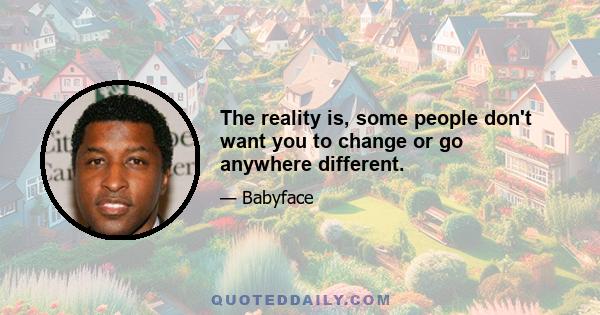 The reality is, some people don't want you to change or go anywhere different.