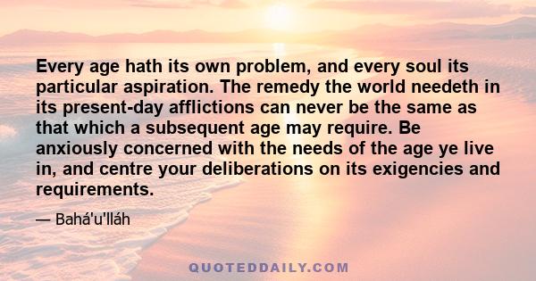 Every age hath its own problem, and every soul its particular aspiration. The remedy the world needeth in its present-day afflictions can never be the same as that which a subsequent age may require. Be anxiously