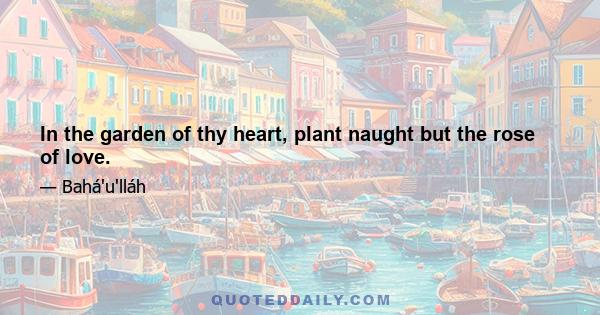 In the garden of thy heart, plant naught but the rose of love.
