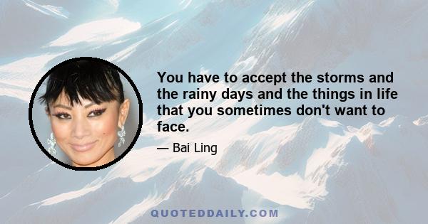 You have to accept the storms and the rainy days and the things in life that you sometimes don't want to face.