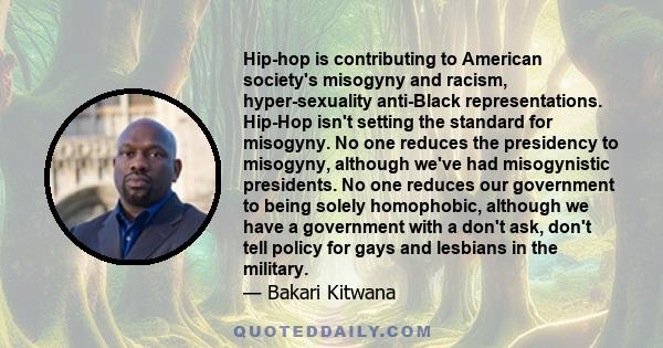 Hip-hop is contributing to American society's misogyny and racism, hyper-sexuality anti-Black representations. Hip-Hop isn't setting the standard for misogyny. No one reduces the presidency to misogyny, although we've