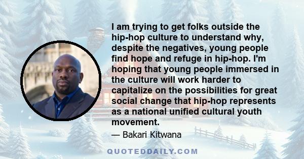 I am trying to get folks outside the hip-hop culture to understand why, despite the negatives, young people find hope and refuge in hip-hop. I'm hoping that young people immersed in the culture will work harder to