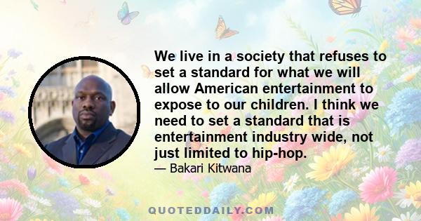 We live in a society that refuses to set a standard for what we will allow American entertainment to expose to our children. I think we need to set a standard that is entertainment industry wide, not just limited to