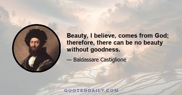 Beauty, I believe, comes from God; therefore, there can be no beauty without goodness.