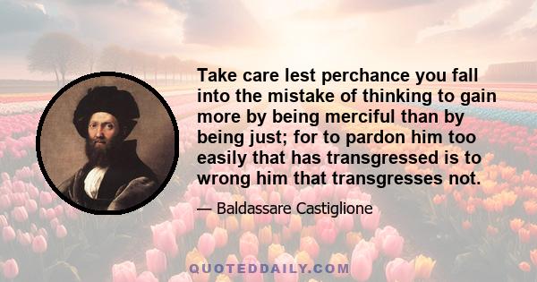 Take care lest perchance you fall into the mistake of thinking to gain more by being merciful than by being just; for to pardon him too easily that has transgressed is to wrong him that transgresses not.