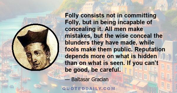 Folly consists not in committing Folly, but in being incapable of concealing it. All men make mistakes, but the wise conceal the blunders they have made, while fools make them public. Reputation depends more on what is