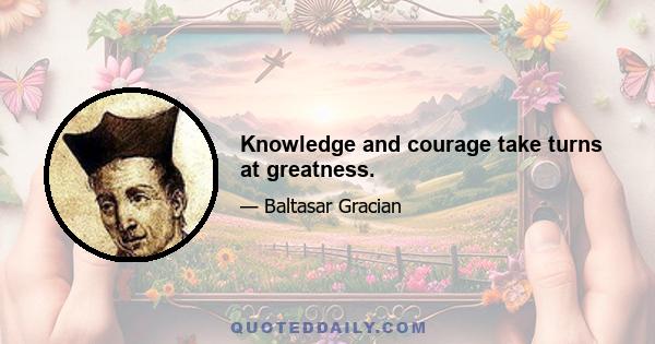 Knowledge and courage take turns at greatness.