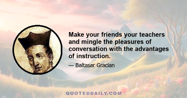 Make your friends your teachers and mingle the pleasures of conversation with the advantages of instruction.