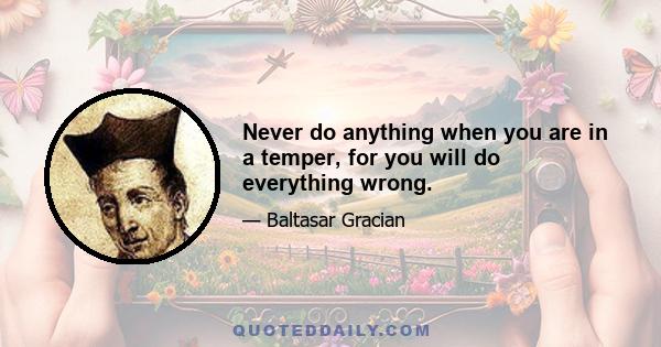 Never do anything when you are in a temper, for you will do everything wrong.