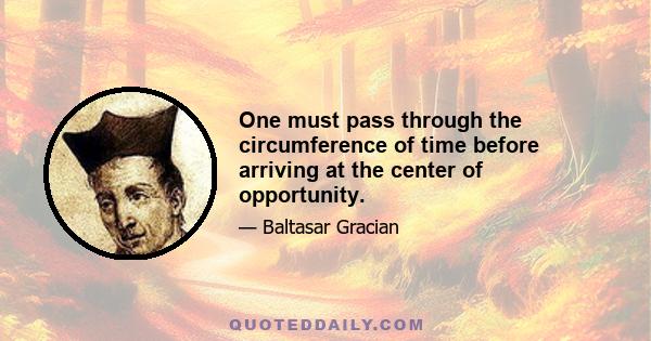 One must pass through the circumference of time before arriving at the center of opportunity.