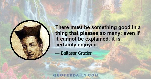 There must be something good in a thing that pleases so many; even if it cannot be explained, it is certainly enjoyed.