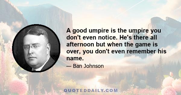 A good umpire is the umpire you don't even notice. He's there all afternoon but when the game is over, you don't even remember his name.