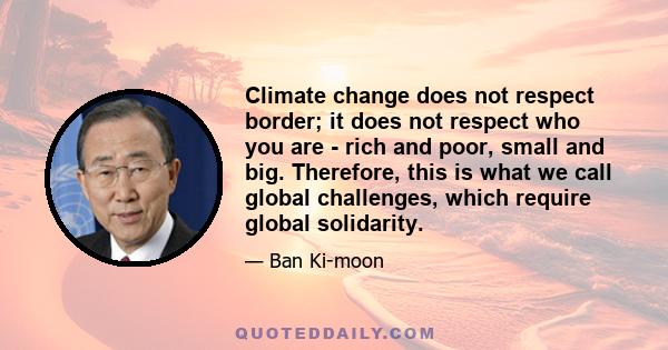 Climate change does not respect border; it does not respect who you are - rich and poor, small and big. Therefore, this is what we call global challenges, which require global solidarity.