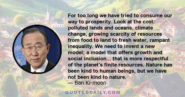 For too long we have tried to consume our way to prosperity. Look at the cost: polluted lands and oceans, climate change, growing scarcity of resources from food to land to fresh water, rampant inequality. We need to