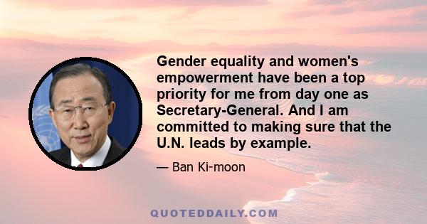 Gender equality and women's empowerment have been a top priority for me from day one as Secretary-General. And I am committed to making sure that the U.N. leads by example.