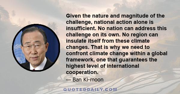 Given the nature and magnitude of the challenge, national action alone is insufficient. No nation can address this challenge on its own. No region can insulate itself from these climate changes. That is why we need to