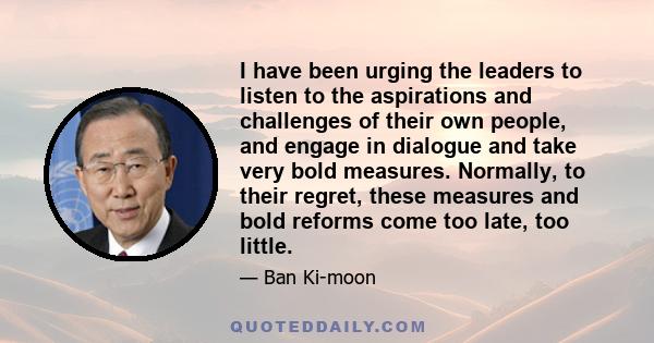 I have been urging the leaders to listen to the aspirations and challenges of their own people, and engage in dialogue and take very bold measures. Normally, to their regret, these measures and bold reforms come too