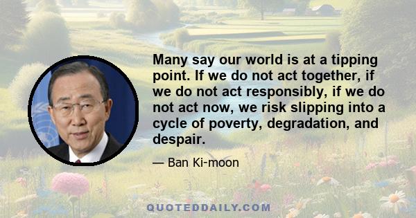 Many say our world is at a tipping point. If we do not act together, if we do not act responsibly, if we do not act now, we risk slipping into a cycle of poverty, degradation, and despair.