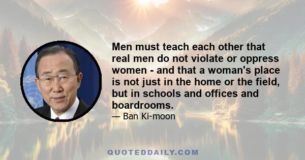 Men must teach each other that real men do not violate or oppress women - and that a woman's place is not just in the home or the field, but in schools and offices and boardrooms.