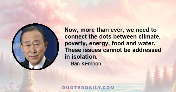 Now, more than ever, we need to connect the dots between climate, poverty, energy, food and water. These issues cannot be addressed in isolation.