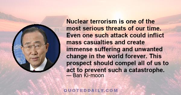 Nuclear terrorism is one of the most serious threats of our time. Even one such attack could inflict mass casualties and create immense suffering and unwanted change in the world forever. This prospect should compel all 