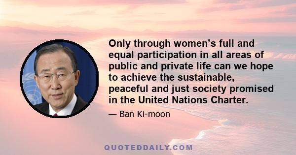 Only through women’s full and equal participation in all areas of public and private life can we hope to achieve the sustainable, peaceful and just society promised in the United Nations Charter.